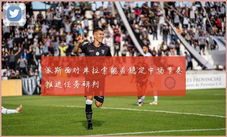 派斯面对库拉索能否稳定中场节奏推进任务研判