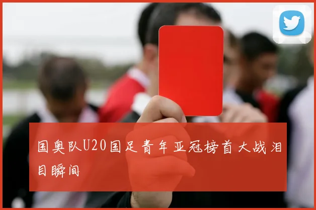 国奥队U20国足青年亚冠榜首大战泪目瞬间