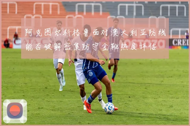 阿克图尔科格鲁面对澳大利亚防线能否破解密集防守金靴热度评估