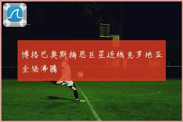 博格巴奥斯梅恩巨星连线克罗地亚全场沸腾