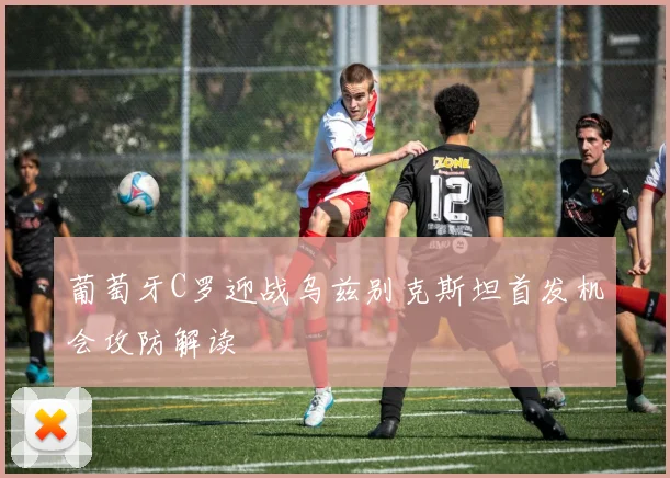 葡萄牙C罗迎战乌兹别克斯坦首发机会攻防解读