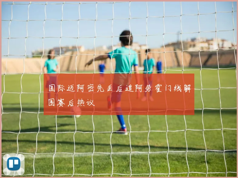 国际迈阿密先丢后追阿劳霍门线解围赛后热议