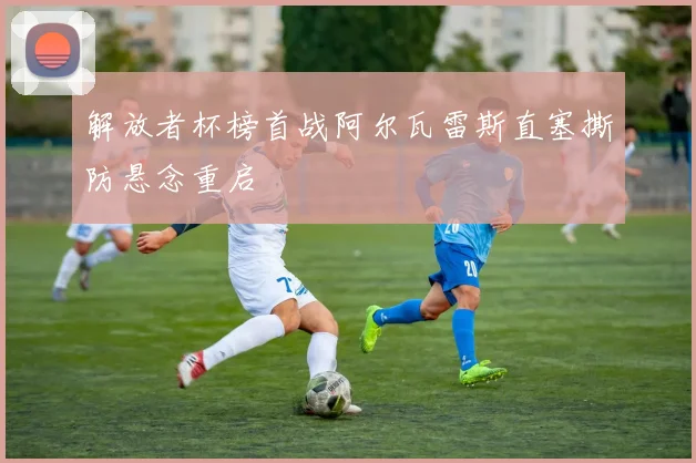 解放者杯榜首战阿尔瓦雷斯直塞撕防悬念重启