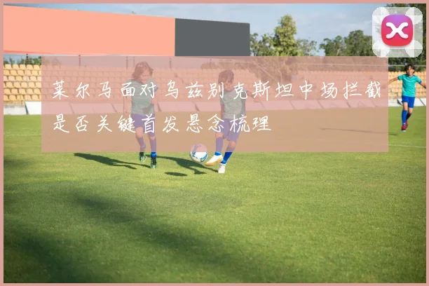 莱尔马面对乌兹别克斯坦中场拦截是否关键首发悬念梳理
