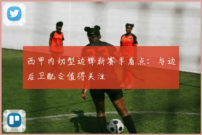 西甲内切型边锋新赛季看点:与边后卫配合值得关注