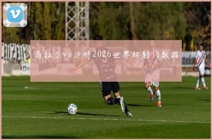 乌拉圭vs沙特2026世界杯射门数据