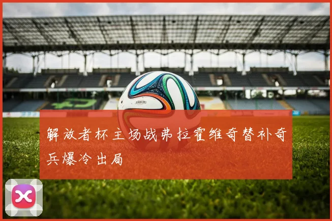 解放者杯主场战弗拉霍维奇替补奇兵爆冷出局