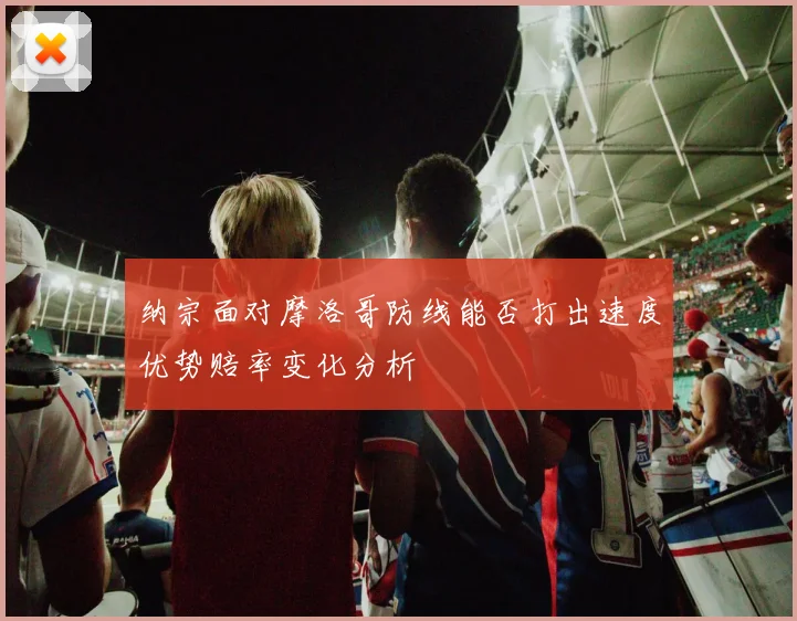 纳宗面对摩洛哥防线能否打出速度优势赔率变化分析