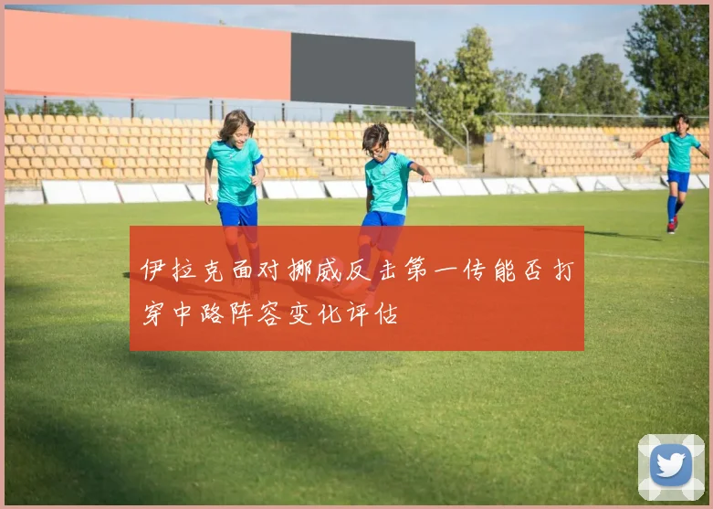 伊拉克面对挪威反击第一传能否打穿中路阵容变化评估