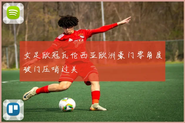 女足欧冠瓦伦西亚欧洲豪门零角度破门压哨过关