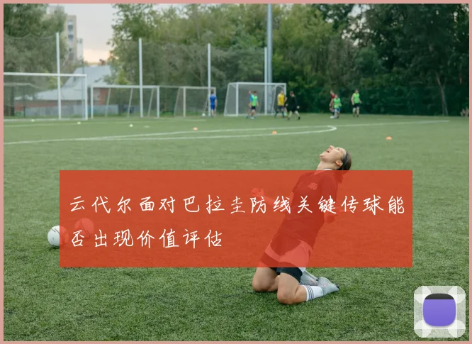 云代尔面对巴拉圭防线关键传球能否出现价值评估