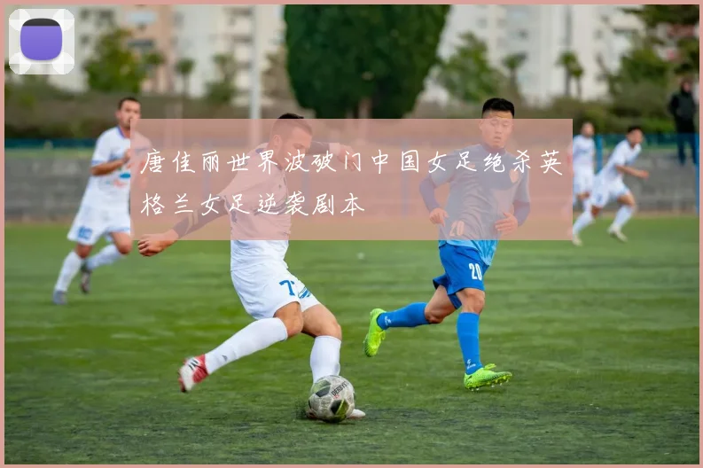 唐佳丽世界波破门中国女足绝杀英格兰女足逆袭剧本
