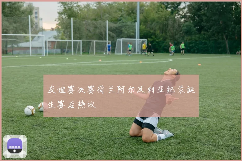 友谊赛决赛荷兰阿尔及利亚纪录诞生赛后热议