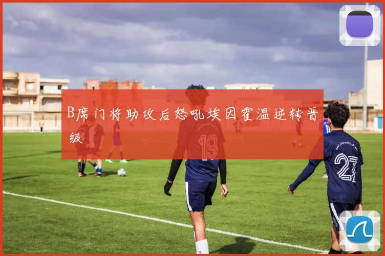 B席门将助攻后怒吼埃因霍温逆转晋级