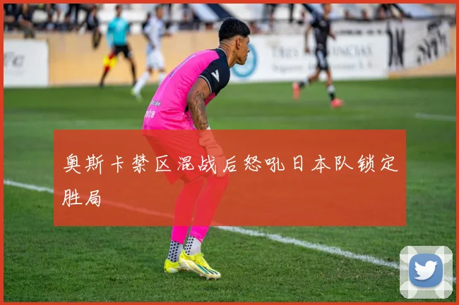 奥斯卡禁区混战后怒吼日本队锁定胜局