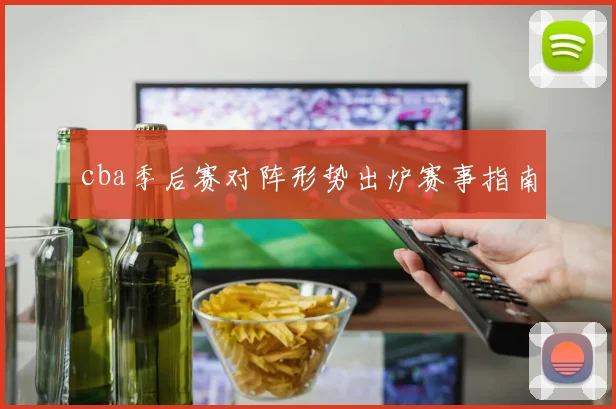 cba季后赛对阵形势出炉赛事指南