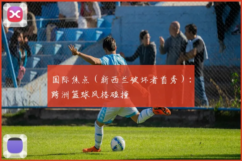 国际焦点（新西兰破坏者首秀）：跨洲篮球风格碰撞