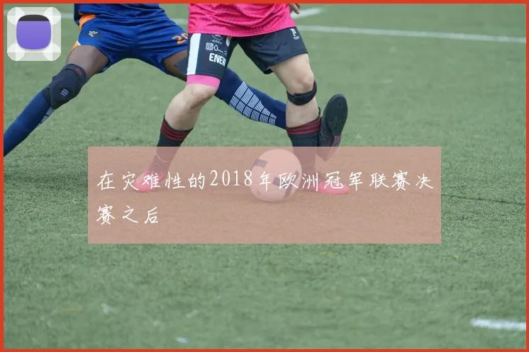 在灾难性的2018年欧洲冠军联赛决赛之后