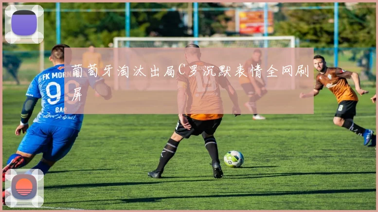 葡萄牙淘汰出局C罗沉默表情全网刷屏