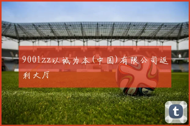 9001zz以诚为本(中国)有限公司返利大厅