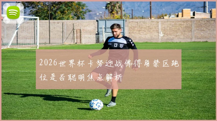 2026世界杯卡努迎战佛得角禁区跑位是否聪明焦点解析