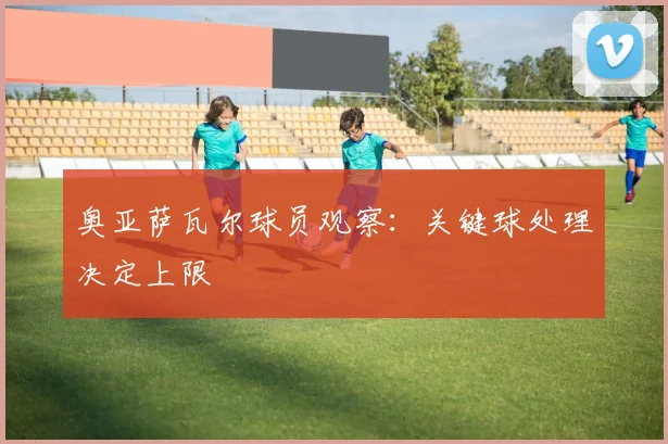 奥亚萨瓦尔球员观察:关键球处理决定上限