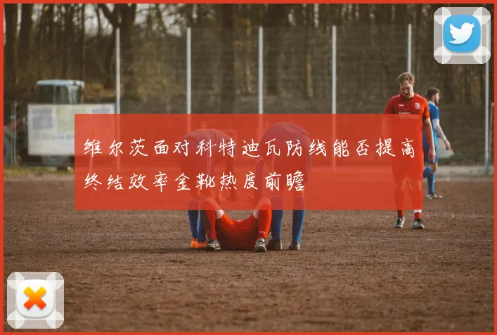 维尔茨面对科特迪瓦防线能否提高终结效率金靴热度前瞻