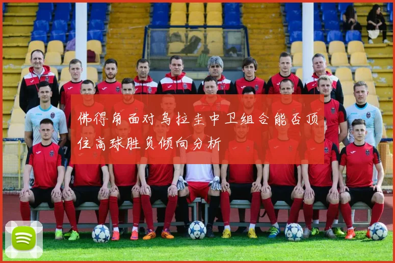 佛得角面对乌拉圭中卫组合能否顶住高球胜负倾向分析
