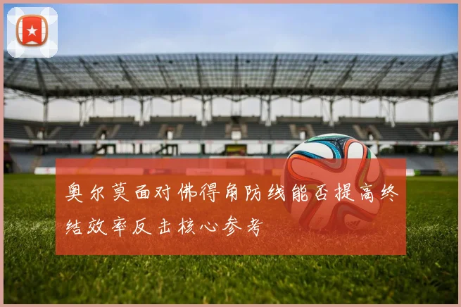 奥尔莫面对佛得角防线能否提高终结效率反击核心参考