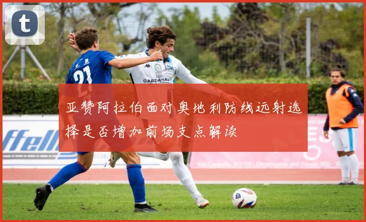 亚赞阿拉伯面对奥地利防线远射选择是否增加前场支点解读