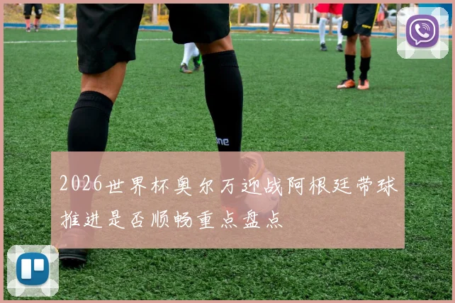 2026世界杯奥尔万迎战阿根廷带球推进是否顺畅重点盘点
