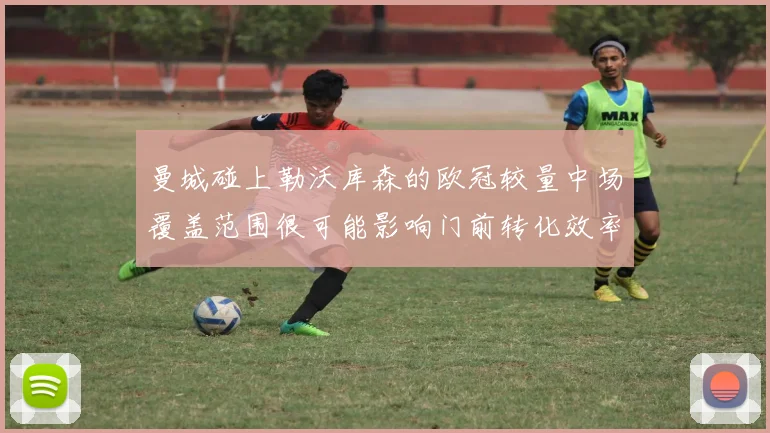 曼城碰上勒沃库森的欧冠较量中场覆盖范围很可能影响门前转化效率