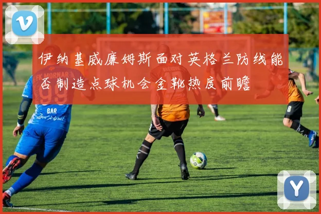 伊纳基威廉姆斯面对英格兰防线能否制造点球机会金靴热度前瞻