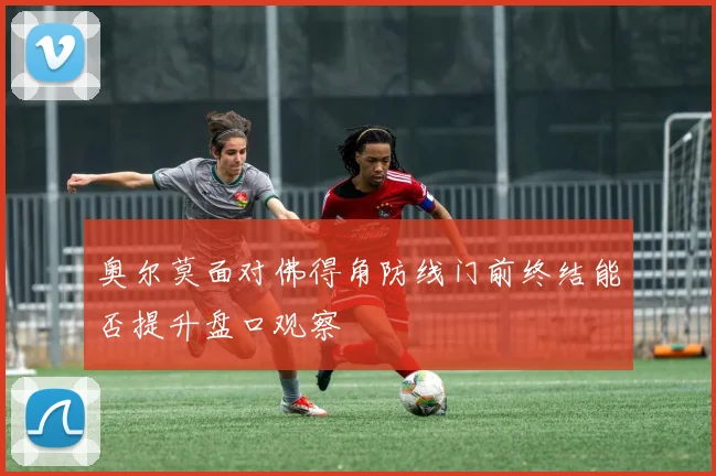 奥尔莫面对佛得角防线门前终结能否提升盘口观察