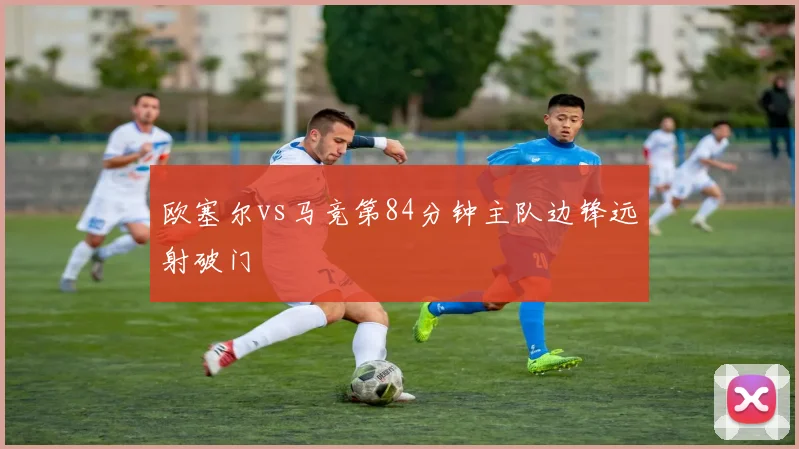 欧塞尔vs马竞第84分钟主队边锋远射破门
