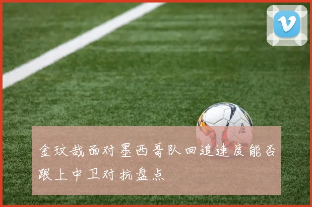 金玟哉面对墨西哥队回追速度能否跟上中卫对抗盘点