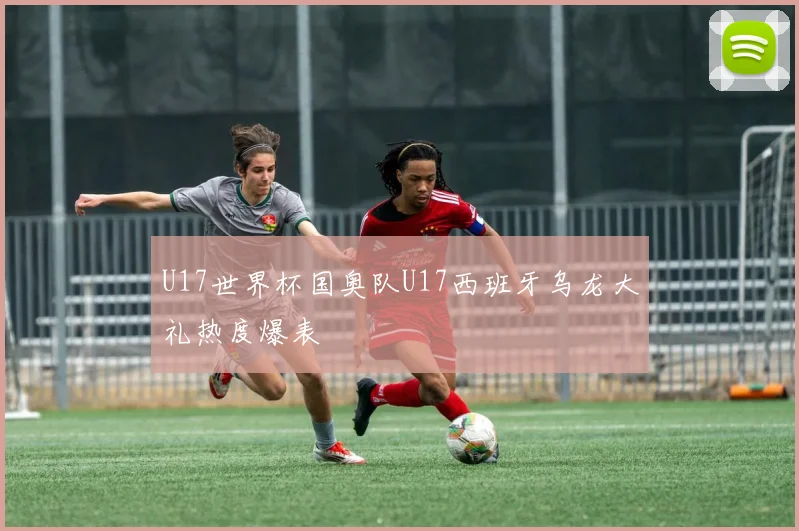 U17世界杯国奥队U17西班牙乌龙大礼热度爆表