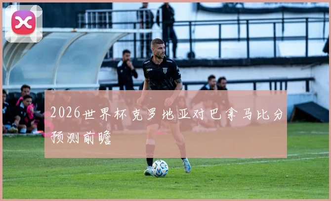 2026世界杯克罗地亚对巴拿马比分预测前瞻