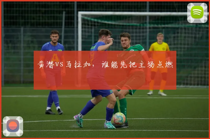 黄潜vs马拉加，谁能先把主场点燃