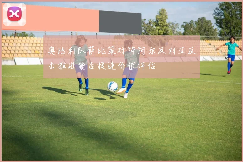 奥地利队萨比策对阵阿尔及利亚反击推进能否提速价值评估