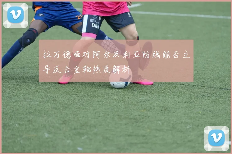 拉万德面对阿尔及利亚防线能否主导反击金靴热度解析