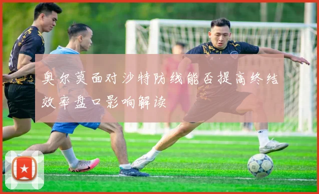 奥尔莫面对沙特防线能否提高终结效率盘口影响解读