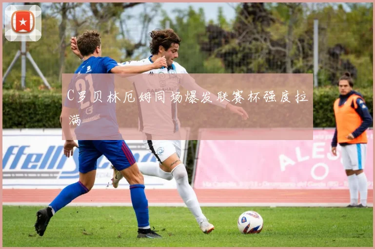 C罗贝林厄姆同场爆发联赛杯强度拉满
